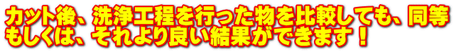 カット後、洗浄工程を行った物を比較しても、同等 もしくは、それより良い結果ができます！